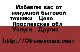 Избавлю вас от ненужной бытовой техники › Цена ­ 50 - Ярославская обл. Услуги » Другие   